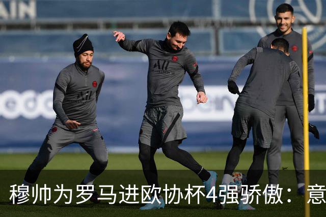 穆帅为罗马进欧协杯4强骄傲：意甲只我们还在踢欧战